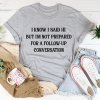 I Know I Said Hi But I'm Not Prepared For A Follow-Up Conversation T-Shirt